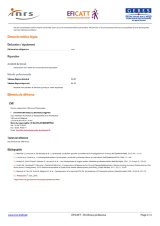www.inrs.fr/eficatt EFICATT - Ornithose-psittacose Page 4 / 4
Démarche médico-légale
Déclaration / signalement
Réparation
Accident du travail
Maladie professionnelle
Eléments de référence
Textes de référence
Pas de texte de référence.
Bibliographie
Pas de transmission interhumaine confirmée, donc aucune recommandation particulière. Rechercher si d'autres personnels sont susceptibles d’avoir été exposés
dans les mêmes conditions.
Déclaration obligatoire non
Déclaration d'AT selon les circonstances d'exposition.
Tableau Régime Général RG 87
Tableau Régime Agricole RA 52
Maladie hors tableau et fonction publique : selon expertise.
CNR
Centre national de référence Chlamydiae
Université Bordeaux 2 (Bordeaux segalen)
USC infections humaines à mycoplasmes et à chlamydiae
146 rue Léo Saignat
33 076 BORDEAUX CEDEX
Nom du responsable : Dr Bertille DE BARBEYRAC
Tél. : 05 56 79 56 67
Fax : 05 56 79 56 11
Email : bertille.de.barbeyrac@u-bordeaux2.fr
1 http://www.cdc.gov/pneumonia/atypical/psittacosis.html
1 | Belchior E, Laroucau K, de Barbeyrac B - La psittacose : évolution actuelle, surveillance et investigations en France. Bull Épidémiol Hebd. 2010 ; HS : 12-15.
2 | Larouc au K, Guérin JL - La chlamydiose aviaire. Synonymes : ornithose, psittacose, fièvre du perroquet. Bull Épidémiol AFSSA. 2006 ; 22 : 4-6.
3 | Abadia G, Sall N’Diaye P, Masson P, Laurens E et al. - Les chlamydioses d’origine aviaire. Maladies professionnelles. Méd Mal Infect. 2001 ; 31 (Suppl 2) : 226-32.
4 | Smith KA, Campbell CT, Murphy J, Stobierski MG et al. - Compendium of Measures To Control Chlamydophila psittaci Infection Among Humans (Psittacosis) and Pet
Birds (Avian Chlamydiosis), 2010. National Association of State Public Health Veterinarians (NASPHV). J Exotic Pet Med. 2011 ; 20 (1) : 32-45.
5 | Ménard A, Clerc M, Subtil A, Mégraud F et al. - Development of a real-time PCR for the detection of Chlamydia psittaci. J Med Microbiol. 2006 ; 55 (Pt 4) : 471-73.
6 | Psittacosis 1. CDC, 2016.
 