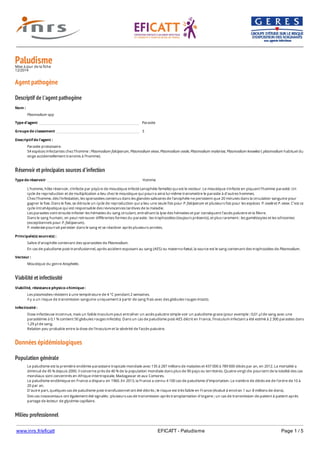 www.inrs.fr/eficatt EFICATT - Paludisme Page 1 / 5
PaludismeMise à jour de la fiche
12/2014
Agent pathogène
Descriptif de l'agent pathogène
Réservoir et principales sources d'infection
Viabilité et infectiosité
Données épidémiologiques
Population générale
Milieu professionnel
Nom :
Plasmodium spp
Type d'agent Parasite
Groupe de classement 3
Descriptif de l'agent :
Parasite protozoaire.
54 espèces infectantes chez l’homme : Plasmodium falciparum, Plasmodium vivax, Plasmodium ovale, Plasmodium malariae, Plasmodium knowlesi ( plasmodium habituel du
singe accidentellement transmis à l'homme).
Type de réservoir Homme
L’homme, hôte réservoir, s’infecte par piqûre de moustique infecté (anophèle femelle) qui est le vecteur. Le moustique s’infecte en piquant l’homme parasité. Un
cycle de reproduction et de multiplication a lieu chez le moustique qui pourra ainsi lui-même transmettre le parasite à d’autres hommes.
Chez l’homme, dès l’infestation, les sporozoites contenus dans les glandes salivaires de l'anophèle ne persistent que 20 minutes dans la circulation sanguine pour
gagner le foie. Dans le foie, se déroule un cycle de reproduction qui a lieu une seule fois pour P. falciparum et plusieurs fois pour les espèces P. ovale et P. vivax. C’est ce
cycle intrahépatique qui est responsable des reviviscences tardives de la maladie.
Les parasites vont ensuite infecter les hématies du sang circulant, entraînant la lyse des hématies et par conséquent l’accès palustre et la fièvre.
Dans le sang humain, on peut retrouver différentes formes du parasite : les trophozoïtes (toujours présents), et plus rarement : les gamétocytes et les schizontes
(exceptionnels pour P. falciparum).
P. malariae pourrait persister dans le sang et se réactiver après plusieurs années.
Principale(s) source(s) :
Salive d’anophèle contenant des sporozoïtes de Plasmodium.
En cas de paludisme post-transfusionnel, après accident exposant au sang (AES) ou materno-fœtal, la source est le sang contenant des trophozoïtes de Plasmodium.
Vecteur :
Moustique du genre Anopheles.
Viabilité, résistance physico-chimique :
Les plasmodies résistent à une température de 4 °C pendant 2 semaines.
Il y a un risque de transmission sanguine uniquement à partir de sang frais avec des globules rouges intacts.
Infectiosité :
Dose infectieuse inconnue, mais un faible inoculum peut entraîner un accès palustre simple voir un paludisme grave (pour exemple : 0,01 µl de sang avec une
parasitémie à 0,1 % contient 50 globules rouges infectés). Dans un cas de paludisme post-AES décrit en France, l’inoculum infectant a été estimé à 2 300 parasites dans
1,29 µl de sang.
Relation peu probable entre la dose de l’inoculum et la sévérité de l’accès palustre.
Le paludisme est la première endémie parasitaire tropicale mondiale avec 135 à 287 millions de malades et 437 000 à 789 000 décès par an, en 2012. La mortalité a
diminué de 45 % depuis 2000. Il concerne près de 40 % de la population mondiale dans plus de 90 pays ou territoires. Quatre-vingt-dix pourcent de la totalité des cas
mondiaux sont concentrés en Afrique intertropicale, Madagascar et aux Comores.
Le paludisme endémique en France a disparu en 1960. En 2013, la France a connu 4 100 cas de paludisme d'importation. Le nombre de décès est de l'ordre de 10 à
20 par an.
D'autre part, quelques cas de paludisme post-transfusionnel ont été décrits ; le risque est très faible en France (évalué à environ 1 sur 8 millions de dons).
Des cas nosocomiaux ont également été signalés : plusieurs cas de transmission après transplantation d'organe ; un cas de transmission de patient à patient après
partage de lecteur de glycémie capillaire.
En milieu de soins, 22 cas de paludisme après AES ont été publiés dans le monde depuis 1966, dont 1 cas mortel en France en 1997. Parmi ces cas, 8 contaminations
 