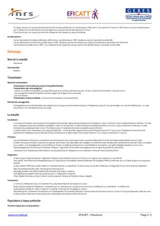 www.inrs.fr/eficatt EFICATT - Paludisme Page 2 / 5
Pathologie
Nom de la maladie
Transmission
La maladie
Populations à risque particulier
En milieu de soins, 22 cas de paludisme après AES ont été publiés dans le monde depuis 1966, dont 1 cas mortel en France en 1997. Parmi ces cas, 8 contaminations
par P. falciparum ont été décrits chez des soignants ou personnels de laboratoire en France.
C’est d’autre part un risque à prendre en compte lors de missions en pays d’endémie.
En laboratoire :
Cas en laboratoire d'analyse (médicales, vétérinaires...) publiés depuis 1985 : Quelques cas par inoculation accidentelle.
Cas en laboratoire de recherche publiés depuis 1985 : Quelques cas de transmission par piqûre d’anophèle en laboratoire de recherche.
Cas historiques publiés avant 1985 : Une vingtaine de cas rapportés soit par piqûre d’anophèle soit par inoculation accidentelle.
Paludisme
Synonyme(s) :
Malaria
Mode de transmission :
Transmission vectorielle par piqûre d’anophèle femelle.
Transmission par voie sanguine :
- suite à un accident d'exposition au sang (AES) piqûre ou contact cutanéo-muqueux : le taux moyen de transmission n’est pas connu,
- par partage de matériel d'injection chez les usagers de drogues intra veineuses,
- par transfusion.
Transmission materno-fœtale : rares cas de transmission trans-placentaire.
Période de contagiosité :
Contagiosité tant que les hématies sont intègres pour le sang conservé, démontrée pour P. falciparum jusqu’à 5 ans après séjour en zone d’endémie pour un sujet
semi-immun non réinfesté donneur de sang.
Incubation :
La durée d’incubation entre la piqûre d’anophèle et les premiers signes cliniques dépend de l’espèce en cause : minimum 7 jours et généralement inférieur à 2 mois
pour P. falciparum (pas de reviviscence possible), 15 jours à 10 mois pour P. vivax (reviviscence possible pendant 3 à 4 ans), 15 jours à plusieurs mois pour P. ovale
(reviviscence possible pendant 5 ans), 18 à 40 jours pour P. malariae (reviviscence possible jusqu’à 20 ans).
Le délai moyen entre l’exposition à du sang parasité (AES …) et les premiers signes cliniques de l’infection est de 4 à 17 jours pour P. falciparum. Dans 20 cas de
paludisme à P. falciparum après AES décrits dans la littérature, le délai moyen d’incubation était de 11,6 ± 3,4 jours (extrêmes 4-17 jours).
Clinique :
Les manifestations cliniques du paludisme sont diverses dans leur expression et leur gravité et dépendent à la fois de l’espèce plasmodiale et de son hôte.
La fièvre est quasi constante ; peuvent s’y associer des frissons, des céphalées, des myalgies, une asthénie, des nausées, des vomissements, des diarrhées, une pâleur
ou un ictère ; une hypoglycémie, une insuffisance rénale, un œdème pulmonaire ou une défaillance circulatoire, une splénomégalie associée ou non à une
hépatomégalie peut se retrouver à l’examen clinique. L’apparition de troubles neurologiques est un signe de gravité du paludisme.
L’évolution de la maladie peut-être fatale en cas de paludisme à P. falciparum si un traitement n’est pas instauré précocement.
Diagnostic :
Frottis sanguin et goutte épaisse : diagnostic d’espèce et parasitémie rendus en 2 heures, en urgence sans attendre un pic fébrile.
Test rapide : test immunochromatographique sur sang total sur bandelette réactive (détection de l’antigène HRP2) à confirmer par un frottis sanguin et une goutte
épaisse.
Le test utilisant HRP2 peut rester positif 2 à 3 semaines après un paludisme. Ce test ne pourra pas être utilisé pour le diagnostic d'une rechute après traitement.
QBC (Quantitative Buffy Coat) : microscopie de fluorescence.
Sérologie possible mais délai d’attente des résultats trop long en urgence.
PCR également possible mais trop coûteuse pour un diagnostic d’urgence.
Il faut répéter les tests au moins 2 fois en cas de suspicion clinique et résultats initiaux négatifs.
Traitement :
Le choix du médicament pour le traitement du paludisme dépend de l'espèce en cause.
Accès palustre simple à P. falciparum : traitement per os : Atovaquone + proguanil ou quinine ou méfloquine ou artémether + luméfantrine.
Accès palustre simple à P. vivax, P. ovale ou P. malariae : Chloroquine 25 mg/kg sur 3 jours.
Paludisme grave : traitement intraveineux en hospitalisation en première intention, d'artesunate dans les deux heures. Si celui-ci n'est pas disponible, débuter avec
la Quinine puis relais avec Artesunate le plus tôt possible, dans les premières 24 heures.
Terrain à risque accru d'acquisition :
Infection VIH.
 