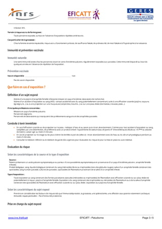 www.inrs.fr/eficatt EFICATT - Paludisme Page 3 / 5
Immunité et prévention vaccinale
Immunité naturelle
Prévention vaccinale
Que faire en cas d'exposition ?
Définition d'un sujet exposé
Conduite à tenir immédiate
Evaluation du risque
Selon les caractéristiques de la source et le type d'exposition
Selon les caractéristiques du sujet exposé
Prise en charge du sujet exposé
Infection VIH.
Terrain à risque accru de forme grave :
Toute personne exposée, surtout en l’absence d’expositions répétées antérieures.
Cas particulier de la grossesse :
Chez la femme enceinte impaludée, risque accru d’avortement précoce, de souffrance fœtale, de prématurité, de mort fœtale et d’hypotrophie à la naissance.
Une semi-immunité existe chez les personnes vivant en zone d’endémie palustre, régulièrement exposées aux parasites. Cette immunité disparaît au bout de
quelques années en l’absence de répétition de l’exposition.
Vaccin disponible non
Pas de vaccin disponible
Victime d’une piqûre d’anophèle femelle infectante (mission en pays d’endémie, laboratoire de recherche).
Victime d’un accident d’exposition au sang (AES) : contact accidentel avec du sang potentiellement contaminant, suite à une effraction cutanée (piqûre, coupure,
égratignure…) ou à une projection sur une muqueuse (conjonctive, bouche…) ou sur une peau lésée (dermatose, crevasse, plaie…).
Principales professions concernées :
Missions en pays d’endémie palustre.
Personnels soignants.
Personnels de laboratoires qui manipulent des prélèvements sanguins et des anophèles parasités.
En cas d’effraction cutanée ou de projection sur la peau : nettoyer à l’eau et au savon puis rincer abondamment. Comme pour tout accident d'exposition au sang,
compléter par une désinfection, de préférence avec un produit chloré : hypochlorite de sodium (eau de Javel à 9° chlorométriques diluée au 1/5 ou solution
de Dakin). Laisser agir au moins 5 minutes.
En cas de projection sur le visage ou les yeux (retirer les lentilles si port de celles-ci) : rincer abondamment avec de l’eau ou du sérum physiologique pendant au
moins 5 minutes.
Consulter le médecin référent ou le médecin de garde des urgences pour évaluation du risque et pour la mise en place du suivi médical.
ème
Source :
Patient présentant un accès palustre symptomatique ou porteur d’une parasitémie asymptomatique en provenance d’un pays d’endémie palustre ; anophèle femelle
infectée.
Produit biologique : sang, liquide biologique contenant du sang (mérozoïtes libres ou trophozoïtes dans des globules rouges), salive d’un anophèle femelle contenant des
sporozoïtes, sang humain parasité, cultures de parasites ; sporozoïtes de Plasmodium provenant de la salive d’un anophèle infecté.
Type d'exposition :
Toute exposition au sang contenant des formes parasitaires asexuées (mérozoïtes ou trophozoïtes) de Plasmodium avec effraction cutanée ou sur peau lésée est
potentiellement à risque ; piqûre d’anophèle femelle. Exposition à du sang contenant des trophozoïtes ou mérozoïtes de Plasmodium ou à de la salive d’anophèle
contenant des sporozoïtes de Plasmodium avec effraction cutanée ou sur peau lésée ; exposition aux piqûres d’anophèle femelle.
Prendre en considération les facteurs de risques tels que l’immunodépression, la grossesse, une splénectomie, une affection sous-jacente notamment cardiaque.
Immunité, risques particuliers : Pas d’immunité protectrice.
 