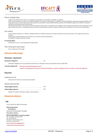 www.inrs.fr/eficatt EFICATT - Paludisme Page 4 / 5
Mesures prophylactiques
Suivi médical
Pour l'entourage du sujet exposé
Démarche médico-légale
Déclaration / signalement
Liste des maladies à DO
Réparation
Accident du travail
Maladie professionnelle
Non
Non
Eléments de référence
Si piqûre d’anophèle dans le cadre d’un voyage sans prophylaxie ou prophylaxie incomplète : surveillance.
Si AES : après évaluation du risque et en fonction des facteurs de risque du sujet exposé, un traitement curatif présomptif par atovaquone proguanil (Malarone 4
comprimés par jour pendant 3 jours) peut être proposé chez des sujets à risques (splénectomisé, grossesse, immunodéprimé, âge avancé, affection sous-jacente
notamment cardiaque, personne vivant seule).
Chez les sujets sans facteur de risque et chez qui le suivi pourra être assuré, on proposera une surveillance clinique rigoureuse pendant 3 mois. Toute fièvre ou tout
signe clinique évoquant un accès palustre devront amener le sujet exposé à consulter le médecin référent pour prescription d'une recherche de Plasmodium.
®
Suivi du patient exposé par un médecin si possible référent en médecine tropicale. En fonction des facteurs de risque du sujet un suivi rapproché devra être
proposé.
Frottis sanguin et goutte épaisse en cas de fièvre et au moindre doute d’accès palustre.
Si exposition à risque, pas de don de sang.
En cas de grossesse :
Si grossesse en cours, un avis spécialisé est indispensable.
Aucun risque pour l’entourage.
Déclaration obligatoire oui
Déclaration obligatoire des cas de paludisme autochtone en métropole et des cas d’importation dans les DOM-TOM.
Consultez le site Santé Publique France 1
1 http://invs.santepubliquefrance.fr/Espace-professionnels/Maladies-a-declaration-obligatoire/Liste-des-maladies-a-declaration-obligatoire
Déclaration d'AT selon les circonstances d'exposition.
Tableau Régime Général
Tableau Régime Agricole
Maladie hors tableau et fonction publique : selon expertise.
CNR
Centre national de référence Paludisme
CNR Coordonnateur
AP-HP Bichat
Laboratoire de Parasitologie - Mycologie
46 rue Henri Huchard
75 877 PARIS CEDEX 18
Nom du responsable : Dr Sandrine HOUZE
Tél. : secrétariat - 01 40 25 78 97
Fax : 01 40 25 67 63
Tél CNR : 01 40 25 63 69 ou 63 51
Fax CNR : 01 40 25 63 50
Email : sandrine.houze@aphp.fr 2
2 mailto:sandrine.houze@bch.aphp.fr
CNR Laboratoires associés
 