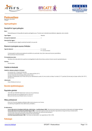 www.inrs.fr/eficatt EFICATT - Pasteurellose Page 1 / 4
PasteurelloseMise à jour de la fiche
11/2016
Agent pathogène
Descriptif de l'agent pathogène
Réservoir et principales sources d'infection
Viabilité et infectiosité
Données épidémiologiques
Population générale
Milieu professionnel
Pathologie
Nom :
Pasteurella spp parmi lesquelles les espèces pathogènes pour l’homme sont multocida essentiellement, dagmatis, canis, stomatis.
Type d'agent Bactérie
Groupe de classement 2
Descriptif de l'agent :
Coccobacille à gram négatif, anaérobie facultatif, non sporulé.
Type de réservoir Animal
Environnement
Commensale de nombreuses espèces de vertébrés, en particulier chat, chien mais aussi d’autres mammifères.
Retrouvée dans l’environnement.
Principale(s) source(s) :
Sécrétions des voies aériennes supérieures (amygdales) et salive des animaux porteurs le plus souvent asymptomatiques.
Vecteur :
Pas de vecteur
Viabilité, résistance physico-chimique :
Survie dans l'air : 5 % après 45 minutes.
Survie dans l'eau et les océans : 14 j à 4 °C ou moins de 24h à 37 °C.
Survie 2 mois dans des carcasses enfouies dans le sol.
Sensible à la dessiccation et au froid, ainsi qu'aux désinfectants usuels, UV, micro onde, la chaleur humide (121 °C pendant 20 minutes), la chaleur sèche (165-170 °C
pendant 2h).
Infectiosité :
Dose infectieuse inconnue.
100 à 500 cas/1 000 000 habitants/an toutes sources confondues.
Morsures de chien se surinfectent dans un cas sur 5.
Morsures de chat se surinfectent dans un cas sur 2.
Entre 5 et 10 cas de maladies professionnelles reconnues par an en France.
Cas décrits principalement chez vétérinaires, animaliers…
En laboratoire :
Cas en laboratoire d'analyses (médicales, vétérinaires...) publiés depuis 1985 : Pas de donnée récente et exhaustive en laboratoire de biologie médicale.
Cas en laboratoire de recherche publiés depuis 1985 : 12 cas décrits après contact avec liquides respiratoires et sang d’animaux de laboratoire.
10 à 65 % des chiens et 50 à 90 % des chats utilisés en laboratoire de recherche sont porteurs.
Cas ponctuels rapportés secondaires à morsure de rat et de lapin.
Cas historiques publiés avant 1985 : Techniciens de laboratoire : cas rapportés de 1941 à 1976.
 