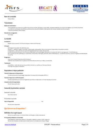 www.inrs.fr/eficatt EFICATT - Pasteurellose Page 2 / 4
Nom de la maladie
Transmission
La maladie
Populations à risque particulier
Immunité et prévention vaccinale
Immunité naturelle
Prévention vaccinale
Que faire en cas d'exposition ?
Définition d'un sujet exposé
Pasteurellose
Mode de transmission :
- Principalement par morsure ou griffure de chat ou de chien, léchage sur peau lésée ; exceptionnellement par piqûre de végétaux ou d’outils contaminés.
- Le mode de transmission des formes pulmonaires est discuté (inhalation d’aérosols lors de contacts répétés avec les animaux).
- Pas de transmission interhumaine.
Période de contagiosité :
Sans objet.
Incubation :
Rapide, le plus souvent 3 à 6 heures (toujours moins de 24 heures).
Clinique :
Pathologie d'inoculation (60 à 80 % des cas).
Douleur ++, œdème, rougeur de la plaie. Lymphangite, adénopathie. Fièvre inconstante. Conjonctivite si inoculation oculaire.
Complications : ostéo-arthrite avec syndrome algodystrophique, abcès, ténosynovite.
Cas décrits de pneumonies en cas d’immuno-dépression ou de pathologie respiratoire chronique (du fait d’un portage sain) : 10 à 20 % des cas.
Plus rarement formes systémiques : bactériémie, endocardite, méningite, péritonite, abcès métastatiques... si traitement tardif ou si terrain fragilisé (mortalité élevée :
31 à 37 %).
Diagnostic :
Avant tout Clinique (importance de la douleur).
Isolement de la bactérie dans la plaie ou les hémocultures (culture sur milieux usuels, PCR).
Traitement :
Amoxicilline + acide clavulanique de première intention, ou cyclines, ou fluoroquinolones.
Drainage chirurgical si nécessaire.
Terrain à risque accru d'acquisition :
Formes pulmonaires si pathologie respiratoire chronique (bronchectasies, BPCO...).
Terrain à risque accru de forme grave :
Formes bactériémiques si terrain fragilisé tel que immuno-dépression, cirrhose hépatique et cancer.
Cas particulier de la grossesse :
Pas de risque particulier.
Non immunisante.
Vaccin disponible non
Pas de vaccin disponible
Morsure ou griffure par un animal infecté, ou léchage sur plaie préexistante.
Principales professions concernées :
Essentiellement vétérinaires, éleveurs, animaliers, toiletteurs (chiens, chats, rongeurs).
Personnels d’abattoirs, de laboratoires vétérinaires, d’ animaleries et d'équarrissage.
 