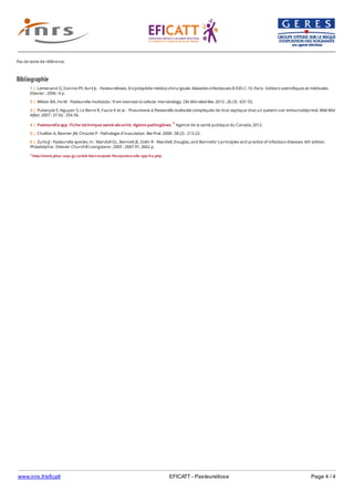 www.inrs.fr/eficatt EFICATT - Pasteurellose Page 4 / 4
Pas de texte de référence.
Bibliographie
1 http://www.phac-aspc.gc.ca/lab-bio/res/psds-ftss/pasteurella-spp-fra.php
1 | Lemenand O, Donnio PY, Avril JL - Pasteurelloses. Encyclopédie médico-chirurgicale. Maladies infectieuses 8-035-C-10. Paris : Editions scientifiques et médicales
Elsevier ; 2006 : 6 p.
2 | Wilson BA, Ho M - Pasteurella multocida : from zoonosis to cellular microbiology. Clin Microbiol Rev. 2013 ; 26 (3) : 631-55.
3 | Pukenyte E, Nguyen S, Le Berre R, Faure K et al. - Pneumonie à Pasteurella multocida compliquée de choc septique chez un patient non immunodéprimé. Méd Mal
Infect. 2007 ; 37 (6) : 354-56.
4 | Pasteurella spp. Fiche technique santé-sécurité. Agents pathogènes. 1 Agence de la santé publique du Canada, 2012.
5 | Chaillon A, Besnier JM, Choutet P - Pathologie d'inoculation. Rev Prat. 2008 ; 58 (2) : 213-22.
6 | Zurlo JJ - Pasteurella species. In : Mandell GL, Bennett JE, Dolin R - Mandell, Douglas, and Bennetts 's principles and practice of infectious diseases. 6th edition.
Philadelphia : Elsevier Churchill Livingstone ; 2005 : 2687-91, 3662 p.
 