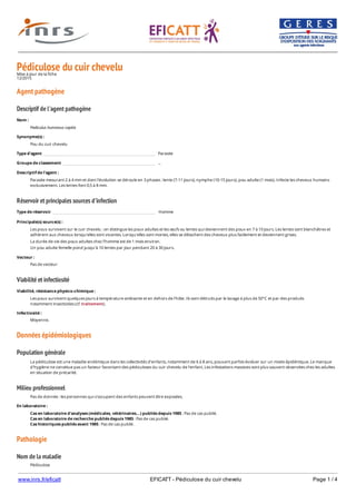 www.inrs.fr/eficatt EFICATT - Pédiculose du cuir chevelu Page 1 / 4
Pédiculose du cuir cheveluMise à jour de la fiche
12/2015
Agent pathogène
Descriptif de l'agent pathogène
Réservoir et principales sources d'infection
Viabilité et infectiosité
Données épidémiologiques
Population générale
Milieu professionnel
Pathologie
Nom de la maladie
Nom :
Pediculus humanus capitis
Synonyme(s) :
Pou du cuir chevelu
Type d'agent Parasite
Groupe de classement ...
Descriptif de l'agent :
Parasite mesurant 2 à 4 mm et dont l'évolution se déroule en 3 phases : lente (7-11 jours), nymphe (10-15 jours), pou adulte (1 mois). Infecte les cheveux humains
exclusivement. Les lentes font 0,5 à 8 mm.
Type de réservoir Homme
Principale(s) source(s) :
Les poux survivent sur le cuir chevelu : on distingue les poux adultes et les œufs ou lentes qui deviennent des poux en 7 à 10 jours. Les lentes sont blanchâtres et
adhèrent aux cheveux lorsqu'elles sont vivantes. Lorsqu'elles sont mortes, elles se détachent des cheveux plus facilement et deviennent grises.
La durée de vie des poux adultes chez l'homme est de 1 mois environ.
Un pou adulte femelle pond jusqu'à 10 lentes par jour pendant 20 à 30 jours.
Vecteur :
Pas de vecteur
Viabilité, résistance physico-chimique :
Les poux survivent quelques jours à température ambiante et en dehors de l'hôte. Ils sont détruits par le lavage à plus de 50°C et par des produits
notamment insecticides (cf. traitement).
Infectiosité :
Moyenne.
La pédiculose est une maladie endémique dans les collectivités d'enfants, notamment de 6 à 8 ans, pouvant parfois évoluer sur un mode épidémique. Le manque
d'hygiène ne constitue pas un facteur favorisant des pédiculoses du cuir chevelu de l'enfant. Les infestations massives sont plus souvent observées chez les adultes
en situation de précarité.
Pas de donnée : les personnes qui s'occupent des enfants peuvent être exposées.
En laboratoire :
Cas en laboratoire d'analyses (médicales, vétérinaires...) publiés depuis 1985 : Pas de cas publié.
Cas en laboratoire de recherche publiés depuis 1985 : Pas de cas publié.
Cas historiques publiés avant 1985 : Pas de cas publié.
Pédiculose
 