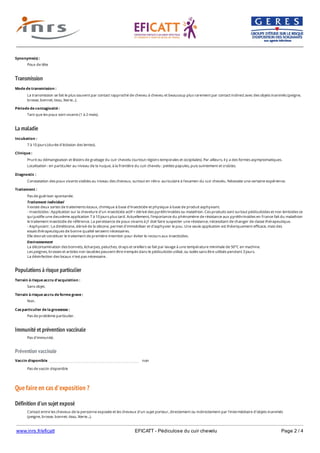 www.inrs.fr/eficatt EFICATT - Pédiculose du cuir chevelu Page 2 / 4
Transmission
La maladie
Populations à risque particulier
Immunité et prévention vaccinale
Prévention vaccinale
Que faire en cas d'exposition ?
Définition d'un sujet exposé
Synonyme(s) :
Poux de tête
Mode de transmission :
La transmission se fait le plus souvent par contact rapproché de cheveu à cheveu et beaucoup plus rarement par contact indirect avec des objets inanimés (peigne,
brosse, bonnet, tissu, literie...).
Période de contagiosité :
Tant que les poux sont vivants (1 à 2 mois).
Incubation :
7 à 10 jours (durée d'éclosion des lentes).
Clinique :
Prurit ou démangeaison et lésions de grattage du cuir chevelu (surtout régions temporales et occipitales). Par ailleurs, il y a des formes asymptomatiques.
Localisation : en particulier au niveau de la nuque, à la frontière du cuir chevelu : petites papules, puis suintement et croûtes.
Diagnostic :
Constatation des poux vivants visibles au niveau des cheveux, surtout en rétro- auriculaire à l'examen du cuir chevelu. Nécessite une certaine expérience.
Traitement :
Pas de guérison spontanée.
Traitement individuel
Il existe deux sortes de traitements locaux, chimique à base d'insecticide et physique à base de produit asphyxiant.
- Insecticides : Application sur la chevelure d'un insecticide actif = dérivé des pyréthrinoïdes ou malathion. Ces produits sont surtout pédiculicides et non lenticides ce
qui justifie une deuxième application 7 à 10 jours plus tard. Actuellement, l'importance du phénomène de résistance aux pyréthrinoïdes en France fait du malathion
le traitement insecticide de référence. La persistance de poux vivants à J1 doit faire suspecter une résistance, nécessitant de changer de classe thérapeutique.
- Asphyxiant : La diméticone, dérivé de la silicone, permet d'immobiliser et d'asphyxier le pou. Une seule application est théoriquement efficace, mais des
essais thérapeutiques de bonne qualité seraient nécessaires.
Elle devrait constituer le traitement de première intention pour éviter le recours aux insecticides.
Environnement
La décontamination des bonnets, écharpes, peluches, draps et oreillers se fait par lavage à une température minimale de 50°C en machine.
Les peignes, brosses et articles non lavables peuvent être trempés dans le pédiculicide utilisé, ou isolés sans être utilisés pendant 3 jours.
La désinfection des locaux n'est pas nécessaire.
Terrain à risque accru d'acquisition :
Sans objet.
Terrain à risque accru de forme grave :
Non.
Cas particulier de la grossesse :
Pas de problème particulier.
Pas d'immunité.
Vaccin disponible non
Pas de vaccin disponible
Contact entre les cheveux de la personne exposée et les cheveux d'un sujet porteur, directement ou indirectement par l'intermédiaire d'objets inanimés
(peigne, brosse, bonnet, tissu, literie...).
 