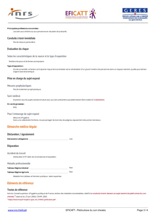 www.inrs.fr/eficatt EFICATT - Pédiculose du cuir chevelu Page 3 / 4
Conduite à tenir immédiate
Evaluation du risque
Selon les caractéristiques de la source et le type d'exposition
Prise en charge du sujet exposé
Mesures prophylactiques
Suivi médical
Pour l'entourage du sujet exposé
Démarche médico-légale
Déclaration / signalement
Réparation
Accident du travail
Maladie professionnelle
Non
Non
Eléments de référence
Textes de référence
Avis du Conseil supérieur d'hygiène publique de France, section des maladies transmissibles, relatif à la conduite à tenir devant un sujet atteint de pédiculose du cuir
chevelu 1 (séance du 27 juin 2003). CSHPF, 2003.
1 https://www.hcsp.fr/explore.cgi/a_mt_270603_pediculose.pdf
Principales professions concernées :
Les soins aux enfants ou aux personnes en situation de précarité.
Pas de mesure particulière.
Nombre de poux et de lentes cas exposant.
Type d'exposition :
Durée, proximité. Le facteur principal de risque de transmission est la cohabitation d'un grand nombre de personnes dans un espace restreint, quelle que soit leur
origine socio-économique.
Pas de traitement prophylactique.
Examiner tous les sujets contacts et seuls ceux qui sont activement parasités doivent être traités (cf. traitement).
En cas de grossesse :
RAS.
Mesures d'hygiène.
Dans une collectivité d'enfants, ne pas partager les bonnets, les peignes, espacement des portes manteaux.
Déclaration obligatoire non
Déclaration d'AT selon les circonstances d'exposition.
Tableau Régime Général
Tableau Régime Agricole
Maladie hors tableau et fonction publique : selon expertise.
 