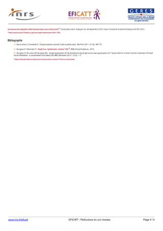 www.inrs.fr/eficatt EFICATT - Pédiculose du cuir chevelu Page 4 / 4
Survenue de maladies infectieuses dans une collectivité 2. Conduites à tenir. Rapport du 28 septembre 2012. Haut Conseil de la Santé Publique (HCSP), 2012.
2 http://www.hcsp.fr/Explore.cgi/avisrapportsdomaine?clefr=306
Bibliographie
3 http://clinicalevidence.bmj.com/x/systematic-review/1703/overview.html
1 | Bouvresse S, Chosidow O - Ectoparasitose cutanée. Gale et pédiculose. Rev Prat. 2011 ; 61 (6) : 867-73.
2 | Burgess IF, Silverston P - Head lice. Systematic review 1703 3. BMJ Clinical Evidence , 2015.
3 | Burgess IF, Brunton ER, Burgess NA - Single application of 4 % dimeticone liquid gel versus two applications of 1 % permethrin creme rinse for treatment of head
louse infestation : a randomised controlled trial. BMC Dermatol. 2013 ; 13 (5) : 1-7.
 