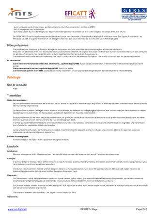 www.inrs.fr/eficatt EFICATT - Rage Page 2 / 6
Milieu professionnel
Pathologie
Nom de la maladie
Transmission
La maladie
- par les chauves-souris et les animaux qu'elles contaminent (un chat contaminé en Vendée en 2007) ;
- lors de voyages en pays enzootiques ;
- par manipulation du virus de la rage pour les personnels de laboratoire travaillant sur le virus de la rage ou en contact direct avec celui-ci.
De 1970 à 2003, 20 cas de rage humaine ont été décrits en France, tous contractés à l'étranger (8 au Maghreb, 8 en Afrique noire, 2 en Egypte, 1 en Inde et 1 au
Mexique). En 2008, la Guyane a recensé un cas de rage humaine dû à un virus desmodin (lié aux chauves-souris hématophages).
Cas possibles suite à morsure, griffures ou léchage des muqueuses ou d'une peau lésée par animal enragé ou accident de laboratoire.
Risque en cas de contact direct avec les chauves-souris (3 cas humains confirmés + 1 suspect) en Europe ; en Amérique du nord où les chauves-souris sont porteuses
du génotype 1, les cas de rage rapportés sont à présent majoritairement en lien avec les chauves-souris.
Transmission interhumaine exceptionnellement rare : seuls 2 cas suspects ont été relatés en Ethiopie en 1996 suite à un contact avec des personnes malades.
En laboratoire :
Cas en laboratoire d'analyses (médicales, vétérinaires...) publiés depuis 1985 : Aucun cas de contamination professionnelle en laboratoire d'analyses n’a été
publié.
Cas en laboratoire de recherche publiés depuis 1985 : Pas de cas publié.
Cas historiques publiés avant 1985 : Quelques cas décrits, notamment un cas rapporté à l'homogénéisation de matériel cérébral infecté (Winkler).
Rage
Mode de transmission :
Le principal mode de contamination est la morsure par un animal enragé et à un moindre degré les griffures et le léchage de plaies préexistantes ou des muqueuses
(lèvres, narines, conjonctivites).
La manipulation d'animaux enragés, vivants ou morts, lors d'examen, de dissection ou de dépeçage et la blessure avec un instrument souillé de matières virulentes
(substances nerveuses) lors de ces manipulations, constituent également un risque de contamination.
Exceptionnellement, il a été décrit des cas de contamination par greffes de cornée (8 cas décrits dans la littérature) ou de greffes tissulaires (4 cas à partir du même
donneur aux Etats-Unis en 2004 et une série de 3 cas en Allemagne en 2004).
Il semble qu'expérimentalement et dans certaines conditions naturelles (naturalistes au contact de chauves-souris contaminées dans les grottes) une transmission
par inhalation de gouttelettes de salive soit possible.
La transmission interhumaine est théoriquement possible, notamment chez les soignants prenant en charge une personne atteinte de rage, mais aucun cas
nosocomial n'a été documenté jusqu'à aujourd'hui.
Période de contagiosité :
Animal contagieux dès 7 jours avant l'apparition des signes cliniques.
Incubation :
Elle dure en moyenne de 3 à 12 semaines, est < 1 an dans 99 % des cas mais a été observée de 4 jours à 7 ans dans les cas extrêmes.
Clinique :
A la phase d'état, on distingue deux formes cliniques : la rage furieuse ou spastique faite d'un tableau d'excitation psychomotrice majeure et la rage paralytique plus
rare réalisant un syndrome paralytique ascendant.
L'évolution est constamment mortelle une fois les signes déclarés (à l'unique exception d'une jeune fille ayant survécu en 2004 aux USA, malgré l'absence de
traitement post-exposition débuté avant le début des signes cliniques de rage).
Diagnostic :
Sur l'animal mort à partir des prélèvements cérébraux (corne d'Amon, bulbe, cortex) : par immunofluorescence directe sur impressions, par recherche immuno-
enzymatique d'antigènes rabiques, par isolement du virus sur culture de neuroblastomes murins et inoculation aux souris.
Sur l'homme malade : mise en évidence de l'ARN viral par RT-PCR à partir de la salive, du LCR et de biopsie nucale, recherche d'anticorps rabiques dans le sérum et le
LCR par séro-neutralisation et par ELISA.
Ces différents examens sont réalisés au CNR Rage à l'Institut Pasteur de Paris.
Traitement :
Pas de traitement curatif efficace de la rage déclarée.
 