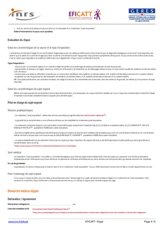 www.inrs.fr/eficatt EFICATT - Rage Page 4 / 6
Evaluation du risque
Selon les caractéristiques de la source et le type d'exposition
Selon les caractéristiques du sujet exposé
Prise en charge du sujet exposé
Mesures prophylactiques
Suivi médical
Pour l'entourage du sujet exposé
Démarche médico-légale
Déclaration / signalement
Liste des maladies à DO
Avis du centre antirabique le plus proche sur la nécessité d'un traitement "post-exposition".
Délai d'intervention le plus court possible.
L'animal source doit faire l'objet d'une confirmation diagnostique par surveillance vétérinaire s'il est vivant et par le diagnostic biologique s'il est mort. Il est important de
retenir que la salive d'un animal enragé peut être virulente une semaine avant l'apparition des premiers symptômes cliniques en ce qui concerne les chiens et les chats.
C'est la raison pour laquelle la surveillance vétérinaire dure légalement 15 jours avec 3 visites (J0, J7 et J14).
Type d'exposition :
- morsure par un animal enragé et à un moindre degré les griffures et le léchage de plaies pré-existantes ou des muqueuses ;
- manipulation d'animaux enragés, vivants ou morts, lors d'examens, de dissection ou de dépeçage, blessure avec un instrument souillé de matières virulentes (salive,
LCR, cerveau) ;
- contact avec une plaie ou effraction cutanée par un instrument souillé par des matières virulentes (salive, LCR, matière cérébrale) provenant d'un patient atteint ;
- projection sur les muqueuses ou aérosolisation de matières virulentes (salive, LCR, matière cérébrale) provenant d'un patient atteint.
NB : Une plaie pénétrante, son caractère multiple, son siège à la face ou aux extrémités très innervées, sont des facteurs de gravité, de même qu'une prise en charge
retardée.
Même si le sujet exposé est correctement immunisé préventivement, une évaluation du risque doit être réalisée car si il y a risque de contamination il doit faire l'objet
d'injections vaccinales complémentaires (rappels sans sérothérapie).
- Le traitement "post-exposition" relève des centres antirabiques agréés (liste des centres anti-rabiques 2).
- La gravité de la contamination a une influence directe sur les modalités du traitement post-exposition.
- Le traitement comporte toujours une vaccination (vaccinothérapie) comportant 5 injections (J0, J3, J7, J14, J30) ou 4 injections (J0x2, J7, J21) (RABIPUR , VACCIN
RABIQUE PASTEUR - possèdent l'AMM dans cette indication).
- Des immunoglobulines spécifiques (sérothérapie) d'origine humaine ou équine sont utilisées à J0 (possible jusqu'à J7), en cas de lésions sévères ou en cas de lésion
même minime si contact avec une chauve-souris (IMOGAM RAGE , FAVIRAB - possèdent l'AMM dans cette indication).
- Le sujet préalablement et correctement immunisé ne reçoit que deux injections de rappel à J0 et J3, la sérothérapie étant inutile quelle que soit la gravité de la
contamination dans ce cas là.
2 https://www.pasteur.fr/fr/centre-medical/consultations/centre-antirabique
®
®
® ®
Le traitement "post-exposition" ne justifie un contrôle sérologique que chez les sujets immunodéprimés, chez les sujets qui reçoivent une chimio prophylaxie
antipaludique par chloroquine (qui peut diminuer la réponse en anticorps antirabiques) ou dans certains cas très particuliers (protocole vaccinal non respecté).
En cas de grossesse :
La grossesse ne contre-indique pas la mise en œuvre d'un traitement "post-exposition". Aucun effet secondaire concernant le fœtus n'a été rapporté dans ce cas.
Il n'y a aucun risque et donc aucune mesure de prévention pour l'entourage d'un sujet contaminé et faisant l'objet d'un traitement de "post-exposition" bien
conduit. En revanche, il faut rechercher si d'autres personnes ont eu un contact à risque avec l'animal suspect de rage.
Déclaration obligatoire oui
Consultez le site Santé Publique France 3
3 http://invs.santepubliquefrance.fr/Espace-professionnels/Maladies-a-declaration-obligatoire/Liste-des-maladies-a-declaration-obligatoire
 