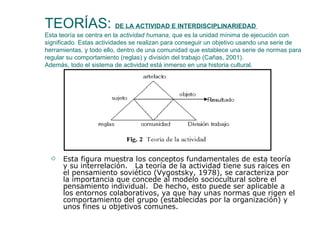 TEORÍAS:  DE LA ACTIVIDAD E INTERDISCIPLINARIEDAD  Esta teoría se centra en la  actividad humana , que es la unidad mínima de ejecución con significado. Estas actividades se realizan para conseguir un objetivo usando una serie de herramientas, y todo ello, dentro de una comunidad que establece una serie de normas para regular su comportamiento (reglas) y división del trabajo (Cañas, 2001). Además, todo el sistema de actividad está inmerso en una historia cultural. Esta figura muestra los conceptos fundamentales de esta teoría y su interrelación.  La teoría de la actividad tiene sus raíces en el pensamiento soviético (Vygostsky, 1978), se caracteriza por la importancia que concede al modelo sociocultural sobre el pensamiento individual.  De hecho, esto puede ser aplicable a los entornos colaborativos, ya que hay unas normas que rigen el comportamiento del grupo (establecidas por la organización) y unos fines u objetivos comunes. 