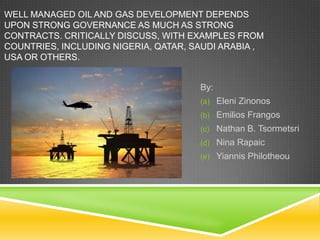 WELL MANAGED OIL AND GAS DEVELOPMENT DEPENDS
UPON STRONG GOVERNANCE AS MUCH AS STRONG
CONTRACTS. CRITICALLY DISCUSS, WITH EXAMPLES FROM
COUNTRIES, INCLUDING NIGERIA, QATAR, SAUDI ARABIA ,
USA OR OTHERS.


                                      By:
                                      (a) Eleni Zinonos
                                      (b) Emilios Frangos
                                      (c) Nathan B. Tsormetsri
                                      (d) Nina Rapaic
                                      (e) Yiannis Philotheou
 