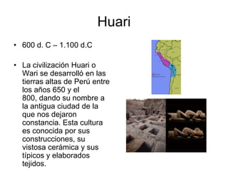 Huari,[object Object],600 d. C – 1.100 d.C,[object Object],La civilización Huari o Wari se desarrolló en las tierras altas de Perú entre los años 650 y el 800, dando su nombre a la antigua ciudad de la que nos dejaron constancia. Esta cultura es conocida por sus construcciones, su vistosa cerámica y sus típicos y elaborados tejidos. ,[object Object]