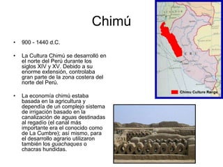 Chimú,[object Object],900 - 1440 d.C.,[object Object],La Cultura Chimúse desarrolló en el norte del Perú durante los siglos XIV y XV. Debido a su enorme extensión, controlaba gran parte de la zona costera del norte del Perú. ,[object Object],La economía chimú estaba basada en la agricultura y dependía de un complejo sistema de irrigación basado en la canalización de aguas destinadas al regadío (el canal más importante era el conocido como de La Cumbre); así mismo, para el desarrollo agrario utilizaron también los guachaques o chacras hundidas.,[object Object]