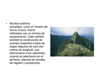 Muchos edificios complejos, como el Templo del Sol en Cuzco, fueron edificados con un mínimo de equipamiento. Cabe señalar también la construcción de puentes colgantes a base de sogas (algunos de casi cien metros de longitud), que aterrorizaron a los españoles cuando se adentraron en el territorio, además de canales de regadío y acueductos. ,[object Object]