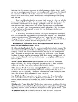 indicated what the character t is going to do and who they are replacing. Than it would
cut into the second person, and the voice-over would also talk a little about their life and
the connection he/she has with the first person, than there would be two scenes put
together of the phone ringing, both of them will pick up the phone they will be giving
their first task.
Than it would cut into the third person and fourth person, the voice-over will also
talk about each other’s lives. How they are both connected and what are their tasks. But
this time the camera will show the 4 people, splitting the screen into four squares
showing the reaction of each person. They are told that they cannot tell anyone about
what they are chosen to do, showing a close-up of each other’s faces. Now the camera
would make fade-out showing each person in their bed, thinking about what they are
going to tell their family.
In the morning, the camera would show long angles, of each person opening the
door, receiving a yellow envelopes seal, with a description that said “Don’t open it until
you get to your destination.” The camera will cut into a scene where each person is
changing clothes to go out. The show will be from July 1, 2013- September 1, 2013. But
each season could be different. However the angels are the same.
7. Seven Episodes: describe each episode in a separate paragraph. Make the series
compelling, and the flow of episodes logical.
First Episode: Can You do it: The first location would be California, Los Angeles. The
show will open-up with 4 people that have different jobs but are very important to their
company. Each one will receive a call with the news that they are now working for the
FBI. The first and second person will going undercover as one being a Teller at Chase
Band and the second one a Tax Accountant at H &R Block and the third and fourth will
do the same, but their job would be an Architecture at a an Art gallery and Musician at
Broadway Shows.
Second Episode: Oh no, trouble: As the characters take on their first job they are
exposed to robbery, they have to keep it calm; they also have to try not to loose their
undercover jobs. They have to learn to how to deal with this situation.
Third Episode: What! There is not turning back: While the 4 people think that they
are finish with their jobs, they are happy that they are returning home, they all get a
second call with different tasks. They are ask to take over the top 4 Company in United
States, they all are in shock and they don’t know what to do.
Fourth Episode: More to come! As their duties progress, they all get frustrated and
want to leave the companies. However, the third requirement for them is to solve the
mystery robbery for million of dollars and they need to go undercover but outside the
country.
Fifth Episode: I’m not doing that! The fourth call requires some sacrifices, while some
of the characters have wealthy lives. This time their jobs is to go undercover helping pick
up garbage and clean animal, clean houses, being nannies. In this episode there is a twist.
Sixth Episode: I’m tired! A character can take so much, their life it turning to a
 