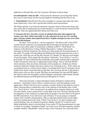 nightmare to the point they can’t do it anymore. But there is always hope.
Seventh Episode: I miss my life! At this point the characters are missing their family
they want to return home, but the last task might be something that they have to do.
8. Final Episode: Describe how the series concludes in a manner that makes the entire
series make sense. Close with a tag line that could be used in promotions.
The finally episode, it not what the characters expected. Some of them return home and
they realize that everything they have been through it’s worth having the normal life that
they like. They also appreciated their family more than ever.
9. Literature Review: Provide a review of scholarly literature that supports the
reasons your show will be successful. Use the references in your text as a starting
place to locate articles and expand from there. Explain concepts in your own words.
Provide full citations.
My show “You Can Do It,” can be compared to “The Real world” where MTV
created real life experience of young people that go through a lot during the show.
However, this article called “Constructions of Reality on MTV’s “Real World” An
Analysis of the Restrictive Coding of Black Masculinity,” explains what are the
stereotype of African Americans, the articles give three points the first point because of
the reality TV, people will stop talking and thinking that African American have to act a
certain way, when they are not like that. Second, it’s a Reality TV that gives real images
of real life people. Third, people like this drama. I think that, “You Can Do it,” can be a
good reality TV show and drama that could help some people realized what is important
in their life and how they have to appreciated certain things. Also as The Real World’s
article mentions, there are always stereotypes of how people are, whether you African
American, Spanish or Italian, they have a typical way of looking at you. That’s where my
second point come in, which is Jersey Shore, even though there a lot of stereotypes about
Guidos but it doesn’t mean that they are like that. Now you may ask how is this going to
help to prove why my show is good. Well they are stereotypes for cops and FBI agents,
but with my show this stereotypes could be diminish, and people could actually realized
the different between real FBI agents between FBI agents in a movie.
Television promotes a certain ideological notions through its content and its
narratives. Sometimes it has to follow a cultural norm or value that audience could
appreciate it. Reality television, have to portray a usually narrative that audience seem to
follow allowing them to related their story to the character in the Reality show. In this
case, “You Can do it,” show can present to an audience how someone undercover could
lose their family, or how someone have to deal daily to be alive. We know that those jobs
are dangerous so this could give an opportunity for people to see how hard it to be part of
the FBI corporations. Every show has a type of history. If we are going to compared
another show would be Amazing Race, where it educated children about social studies
and also it teaches about team work. I think “You Can do it” can show strategies and
critical thinking, This can actually be good for children. Reality TV is hard to avoid.
Media help Reality shows to be advertised. Every reality TV has been promoted in a type
of media, for example “Temptation Island” was in the cover of People magazine. Another
example would be “Big Brother” aired five day in New York post, two successful show
 