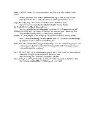 Bibel , S. (2013, January 22). usa partners with the fbi to help solve real life 'white
collar'
crimes . Retrieved from http://tvbythenumbers.zap2it.com/2013/01/22/usa-
partners-with-the-fbi-to-help-solve-real-life-white-collar-crimes/166145/
Cagle, G. (2013, May ). how real is reality television?. Retrieved from
http://www.rtvfmediastudies.tcu.edu/How Real is Reality TV.htm
De Ronde, M. (2013, May ). Retrieved from
http://www.fandm.edu/uploads/media_items/junto-0910-deronde.original.pdf
Glibbery, A. (2009, May ). Critique: Disrupting “the amazing race”. Retrieved from
http://site.xavier.edu/glibberya/PDFs/journal_review.pdf
Holden , S. (2011, August 4). he change-up (2011) about that wish: What if it came
true?. Retrieved from http://movies.nytimes.com/2011/08/05/movies/the-change-
up-directed-by-david-dobkin-review.html?_r=0
Matt , M. (2012, January 19). Cable premiere ratings: How did white collar, justified and
southland fare?. Retrieved from http://tvline.com/2012/01/19/premiere-ratings-
white-collar-justified-southland/
Orbe , M. (2013, May ). Constructions of reality on mtv’s “real world” an analysis of the
restrictive coding of black masculinity. Retrieved from
http://www.uky.edu/~addesa01/documents/Orbe.pdf
Reiss, Wiltz,, S. J. (2010, December 14). Why america loves reality tv. Retrieved from
http://site.xavier.edu/glibberya/PDFs/journal_review.pdf
 