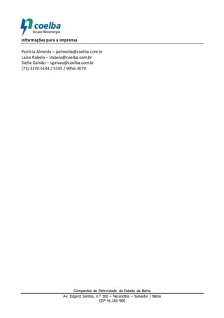 Companhia de Eletricidade do Estado da Bahia
Av. Edgard Santos, n.º 300 – Narandiba – Salvador / Bahia
CEP 41.181-900
Informações para a imprensa
Patrícia Almeida – palmeida@coelba.com.br
Laíse Rabelo – lrabelo@coelba.com.br
Stella Galvão – sgalvao@coelba.com.br
(71) 3370-5144 / 5145 / 9956-3079
 