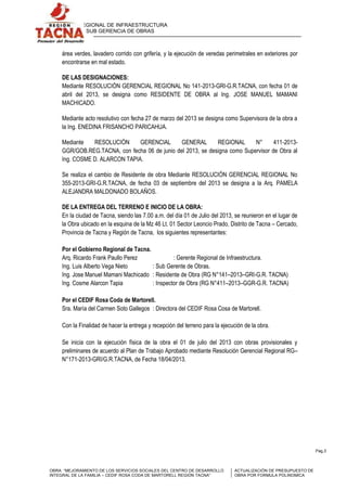 GERENCIA REGIONAL DE INFRAESTRUCTURA
SUB GERENCIA DE OBRAS

área verdes, lavadero corrido con grifería, y la ejecución de veredas perimetrales en exteriores por
encontrarse en mal estado.
DE LAS DESIGNACIONES:
Mediante RESOLUCIÓN GERENCIAL REGIONAL No 141-2013-GRI-G.R.TACNA, con fecha 01 de
abril del 2013, se designa como RESIDENTE DE OBRA al Ing. JOSE MANUEL MAMANI
MACHICADO.
Mediante acto resolutivo con fecha 27 de marzo del 2013 se designa como Supervisora de la obra a
la Ing. ENEDINA FRISANCHO PARICAHUA.
Mediante
RESOLUCIÓN
GERENCIAL
GENERAL
REGIONAL
N°
411-2013GGR/GOB.REG.TACNA, con fecha 06 de junio del 2013, se designa como Supervisor de Obra al
Ing. COSME D. ALARCON TAPIA.
Se realiza el cambio de Residente de obra Mediante RESOLUCIÓN GERENCIAL REGIONAL No
355-2013-GRI-G.R.TACNA, de fecha 03 de septiembre del 2013 se designa a la Arq. PAMELA
ALEJANDRA MALDONADO BOLAÑOS.
DE LA ENTREGA DEL TERRENO E INICIO DE LA OBRA:
En la ciudad de Tacna, siendo las 7.00 a.m. del día 01 de Julio del 2013, se reunieron en el lugar de
la Obra ubicado en la esquina de la Mz 46 Lt. 01 Sector Leoncio Prado, Distrito de Tacna – Cercado,
Provincia de Tacna y Región de Tacna, los siguientes representantes:
Por el Gobierno Regional de Tacna.
Arq. Ricardo Frank Paullo Perez
: Gerente Regional de Infraestructura.
Ing. Luis Alberto Vega Nieto
: Sub Gerente de Obras.
Ing. Jose Manuel Mamani Machicado : Residente de Obra (RG N°141–2013–GRI-G.R. TACNA)
Ing. Cosme Alarcon Tapia
: Inspector de Obra (RG N°411–2013–GGR-G.R. TACNA)
Por el CEDIF Rosa Coda de Martorell.
Sra. María del Carmen Soto Gallegos : Directora del CEDIF Rosa Cosa de Martorell.
Con la Finalidad de hacer la entrega y recepción del terreno para la ejecución de la obra.
Se inicia con la ejecución física de la obra el 01 de julio del 2013 con obras provisionales y
preliminares de acuerdo al Plan de Trabajo Aprobado mediante Resolución Gerencial Regional RG–
N°171-2013-GRI/G.R.TACNA, de Fecha 18/04/2013.

Pag.3

OBRA: “MEJORAMIENTO DE LOS SERVICIOS SOCIALES DEL CENTRO DE DESARROLLO
INTEGRAL DE LA FAMILIA – CEDIF ROSA CODA DE MARTORELL REGIÓN TACNA”

ACTUALIZACIÓN DE PRESUPUESTO DE
OBRA POR FORMULA POLINOMICA

 