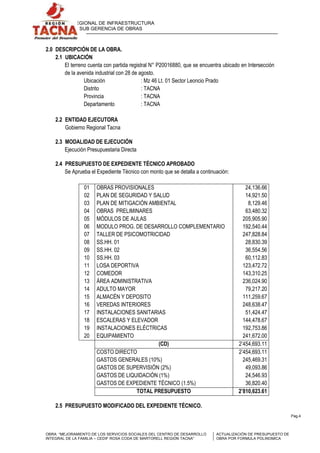 GERENCIA REGIONAL DE INFRAESTRUCTURA
SUB GERENCIA DE OBRAS

2.0 DESCRIPCIÓN DE LA OBRA.
2.1 UBICACIÓN
El terreno cuenta con partida registral N° P20016880, que se encuentra ubicado en Intersección
de la avenida industrial con 28 de agosto.
Ubicación
: Mz 46 Lt. 01 Sector Leoncio Prado
Distrito
: TACNA
Provincia
: TACNA
Departamento
: TACNA
2.2 ENTIDAD EJECUTORA
Gobierno Regional Tacna
2.3 MODALIDAD DE EJECUCIÓN
Ejecución Presupuestaria Directa
2.4 PRESUPUESTO DE EXPEDIENTE TÉCNICO APROBADO
Se Aprueba el Expediente Técnico con monto que se detalla a continuación:
01
02
03
04
05
06
07
08
09
10
11
12
13
14
15
16
17
18
19
20

OBRAS PROVISIONALES
PLAN DE SEGURIDAD Y SALUD
PLAN DE MITIGACIÓN AMBIENTAL
OBRAS PRELIMINARES
MÓDULOS DE AULAS
MODULO PROG. DE DESARROLLO COMPLEMENTARIO
TALLER DE PSICOMOTRICIDAD
SS.HH. 01
SS.HH. 02
SS.HH. 03
LOSA DEPORTIVA
COMEDOR
ÁREA ADMINISTRATIVA
ADULTO MAYOR
ALMACÉN Y DEPOSITO
VEREDAS INTERIORES
INSTALACIONES SANITARIAS
ESCALERAS Y ELEVADOR
INSTALACIONES ELÉCTRICAS
EQUIPAMIENTO
(CD)
COSTO DIRECTO
GASTOS GENERALES (10%)
GASTOS DE SUPERVISIÓN (2%)
GASTOS DE LIQUIDACIÓN (1%)
GASTOS DE EXPEDIENTE TÉCNICO (1.5%)
TOTAL PRESUPUESTO

24,136.66
14,921.50
8,129.46
63,480.32
205,905.90
192,540.44
247,828.84
28,830.39
36,554.56
60,112.83
123,472.72
143,310.25
236,024.90
79,217.20
111,259.67
248,638.47
51,424.47
144,478.67
192,753.86
241,672.00
2’454,693.11
2’454,693.11
245,469.31
49,093.86
24,546.93
36,820.40
2’810,623.61

2.5 PRESUPUESTO MODIFICADO DEL EXPEDIENTE TÉCNICO.
Pag.4

OBRA: “MEJORAMIENTO DE LOS SERVICIOS SOCIALES DEL CENTRO DE DESARROLLO
INTEGRAL DE LA FAMILIA – CEDIF ROSA CODA DE MARTORELL REGIÓN TACNA”

ACTUALIZACIÓN DE PRESUPUESTO DE
OBRA POR FORMULA POLINOMICA

 
