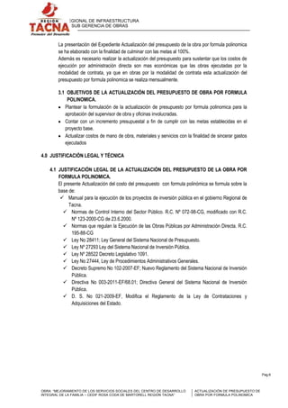 GERENCIA REGIONAL DE INFRAESTRUCTURA
SUB GERENCIA DE OBRAS

La presentación del Expediente Actualización del presupuesto de la obra por formula polinomica
se ha elaborado con la finalidad de culminar con las metas al 100%.
Además es necesario realizar la actualización del presupuesto para sustentar que los costos de
ejecución por administración directa son mas económicas que las obras ejecutadas por la
modalidad de contrata, ya que en obras por la modalidad de contrata esta actualización del
presupuesto por formula polinomica se realiza mensualmente.
3.1 OBJETIVOS DE LA ACTUALIZACIÓN DEL PRESUPUESTO DE OBRA POR FORMULA
POLINOMICA.
Plantear la formulación de la actualización de presupuesto por formula polinomica para la
aprobación del supervisor de obra y oficinas involucradas.
Contar con un incremento presupuestal a fin de cumplir con las metas establecidas en el
proyecto base.
Actualizar costos de mano de obra, materiales y servicios con la finalidad de sincerar gastos
ejecutados
4.0 JUSTIFICACIÓN LEGAL Y TÉCNICA
4.1 JUSTIFICACIÓN LEGAL DE LA ACTUALIZACIÓN DEL PRESUPUESTO DE LA OBRA POR
FORMULA POLINOMICA.
El presente Actualización del costo del presupuesto con formula polinómica se formula sobre la
base de:
 Manual para la ejecución de los proyectos de inversión pública en el gobierno Regional de
Tacna.
 Normas de Control Interno del Sector Público. R.C. Nº 072-98-CG, modificado con R.C.
Nº 123-2000-CG de 23.6.2000.
 Normas que regulan la Ejecución de las Obras Públicas por Administración Directa. R.C.
195-88-CG
 Ley No 28411; Ley General del Sistema Nacional de Presupuesto.
 Ley Nº 27293 Ley del Sistema Nacional de Inversión Pública.
 Ley Nº 28522 Decreto Legislativo 1091.
 Ley No 27444, Ley de Procedimientos Administrativos Generales.
 Decreto Supremo No 102-2007-EF; Nuevo Reglamento del Sistema Nacional de Inversión
Pública.
 Directiva No 003-2011-EF/68.01; Directiva General del Sistema Nacional de Inversión
Pública.
 D. S. No 021-2009-EF, Modifica el Reglamento de la Ley de Contrataciones y
Adquisiciones del Estado.

Pag.6

OBRA: “MEJORAMIENTO DE LOS SERVICIOS SOCIALES DEL CENTRO DE DESARROLLO
INTEGRAL DE LA FAMILIA – CEDIF ROSA CODA DE MARTORELL REGIÓN TACNA”

ACTUALIZACIÓN DE PRESUPUESTO DE
OBRA POR FORMULA POLINOMICA

 