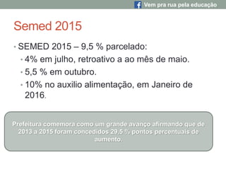Semed 2015
• SEMED 2015 – 9,5 % parcelado:
• 4% em julho, retroativo a ao mês de maio.
• 5,5 % em outubro.
• 10% no auxilio alimentação, em Janeiro de
2016.
Prefeitura comemora como um grande avanço afirmando que de
2013 a 2015 foram concedidos 29,5 % pontos percentuais de
aumento.
Vem pra rua pela educação
 