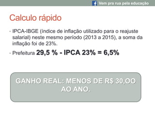 Calculo rápido
• IPCA-IBGE (índice de inflação utilizado para o reajuste
salarial) neste mesmo período (2013 a 2015), a soma da
inflação foi de 23%.
• Prefeitura 29,5 % - IPCA 23% = 6,5%
GANHO REAL: MENOS DE R$ 30,OO
AO ANO.
Vem pra rua pela educação
 