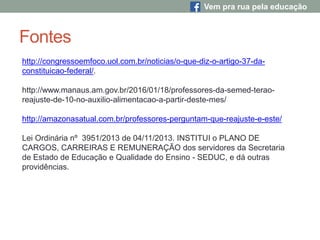 Fontes
http://congressoemfoco.uol.com.br/noticias/o-que-diz-o-artigo-37-da-
constituicao-federal/.
http://www.manaus.am.gov.br/2016/01/18/professores-da-semed-terao-
reajuste-de-10-no-auxilio-alimentacao-a-partir-deste-mes/
http://amazonasatual.com.br/professores-perguntam-que-reajuste-e-este/
Lei Ordinária nº 3951/2013 de 04/11/2013. INSTITUI o PLANO DE
CARGOS, CARREIRAS E REMUNERAÇÃO dos servidores da Secretaria
de Estado de Educação e Qualidade do Ensino - SEDUC, e dá outras
providências.
Vem pra rua pela educação
 