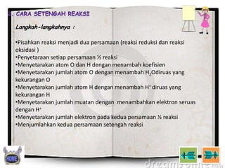 Langkah-langkahnya :

•Pisahkan reaksi menjadi dua persamaan (reaksi reduksi dan reaksi
oksidasi )
•Penyetaraan setiap persamaan ½ reaksi
•Menyetarakan atom O dan H dengan menambah koefisien
•Menyetarakan jumlah atom O dengan menambah H2Odiruas yang
kekurangan O
•Menyetarakan jumlah atom H dengan menambah H+ diruas yang
kekurangan H
•Menyetarakan jumlah muatan dengan menambahkan elektron seruas
dengan H+
•Menyetarakan jumlah elektron pada kedua persamaan ½ reaksi
•Menjumlahkan kedua persamaan setengah reaksi

 