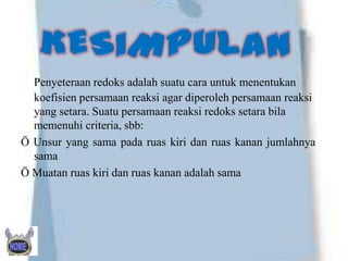 Penyeteraan redoks adalah suatu cara untuk menentukan
koefisien persamaan reaksi agar diperoleh persamaan reaksi
yang setara. Suatu persamaan reaksi redoks setara bila
memenuhi criteria, sbb:
Ö Unsur yang sama pada ruas kiri dan ruas kanan jumlahnya
sama
Ö Muatan ruas kiri dan ruas kanan adalah sama

 