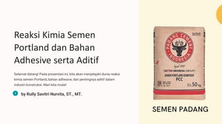 Reaksi Kimia Semen
Portland dan Bahan
Adhesive serta Aditif
Selamat datang! Pada presentasi ini, kita akan menjelajahi dunia reaksi
kimia semen Portland, bahan adhesive, dan pentingnya aditif dalam
industri konstruksi. Mari kita mulai!
by Rully Savitri Nurvita, ST., MT.
 