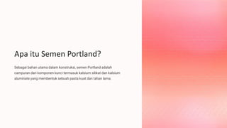 Apa itu Semen Portland?
Sebagai bahan utama dalam konstruksi, semen Portland adalah
campuran dari komponen kunci termasuk kalsium silikat dan kalsium
aluminate yang membentuk sebuah pasta kuat dan tahan lama.
 