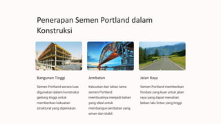 Penerapan Semen Portland dalam
Konstruksi
Bangunan Tinggi
Semen Portland secara luas
digunakan dalam konstruksi
gedung tinggi untuk
memberikan kekuatan
struktural yang diperlukan.
Jembatan
Kekuatan dan tahan lama
semen Portland
membuatnya menjadi bahan
yang ideal untuk
membangun jembatan yang
aman dan stabil.
Jalan Raya
Semen Portland memberikan
fondasi yang kuat untuk jalan
raya yang dapat menahan
beban lalu lintas yang tinggi.
 