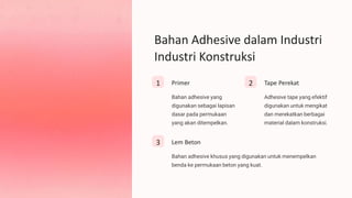 Bahan Adhesive dalam Industri
Industri Konstruksi
1 Primer
Bahan adhesive yang
digunakan sebagai lapisan
dasar pada permukaan
yang akan ditempelkan.
2 Tape Perekat
Adhesive tape yang efektif
digunakan untuk mengikat
dan merekatkan berbagai
material dalam konstruksi.
3 Lem Beton
Bahan adhesive khusus yang digunakan untuk menempelkan
benda ke permukaan beton yang kuat.
 