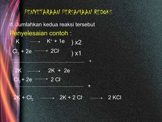 PENYETARAAN PERSAMAAN REDOKS
d. Jumlahkan kedua reaksi tersebut
Penyelesaian contoh :
K K+
+ 1e
Cl2 + 2e 2Cl-
) x2
) x1
2K 2K + 2e
Cl2 + 2e 2 Cl-
+
+
2K + Cl2 2K + 2 Cl-
2 KCl
 