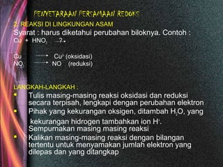 PENYETARAAN PERSAMAAN REDOKS
2. REAKSI DI LINGKUNGAN ASAM
Syarat : harus diketahui perubahan biloknya. Contoh :
Cu + HNO3 ?
Cu Cu2+
(oksidasi)
NO3
-
NO (reduksi)
LANGKAH-LANGKAH :
 Tulis masing-masing reaksi oksidasi dan reduksi
secara terpisah, lengkapi dengan perubahan elektron
 Pihak yang kekurangan oksigen, ditambah H2O, yang
kekurangan hidrogen tambahkan ion H+
.
Sempurnakan masing masing reaksi
 Kalikan masing-masing reaksi dengan bilangan
tertentu untuk menyamakan jumlah elektron yang
dilepas dan yang ditangkap
 
