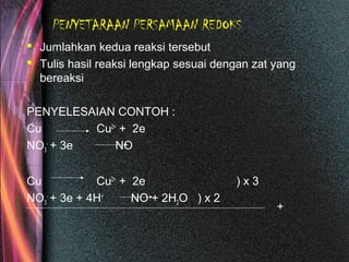 PENYETARAAN PERSAMAAN REDOKS
 Jumlahkan kedua reaksi tersebut
 Tulis hasil reaksi lengkap sesuai dengan zat yang
bereaksi
PENYELESAIAN CONTOH :
Cu Cu2+
+ 2e
NO3
-
+ 3e NO
Cu Cu2+
+ 2e ) x 3
NO3
-
+ 3e + 4H+
NO + 2H2O ) x 2
+
 