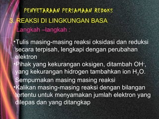 PENYETARAAN PERSAMAAN REDOKS
3. REAKSI DI LINGKUNGAN BASA
Langkah –langkah :
•Tulis masing-masing reaksi oksidasi dan reduksi
secara terpisah, lengkapi dengan perubahan
elektron
•Pihak yang kekurangan oksigen, ditambah OH-
,
yang kekurangan hidrogen tambahkan ion H2O.
Sempurnakan masing masing reaksi
•Kalikan masing-masing reaksi dengan bilangan
tertentu untuk menyamakan jumlah elektron yang
dilepas dan yang ditangkap
 