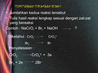 PENYETARAAN PERSAMAAN REDOKS
• Jumlahkan kedua reaksi tersebut
• Tulis hasil reaksi lengkap sesuai dengan zat-zat
yang bereaksi
Contoh : NaCrO2 + Br2 + NaOH ?
Diketahui : CrO2
-
CrO4
2-
Br2 Br-
Penyelesaian :
CrO2
-
CrO4
2-
+ 3e
Br2 + 2e 2Br -
 