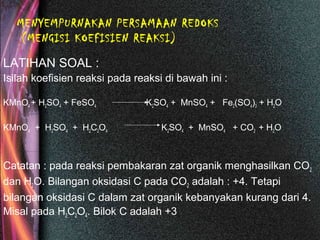 MENYEMPURNAKAN PERSAMAAN REDOKS
(MENGISI KOEFISIEN REAKSI)
LATIHAN SOAL :
Isilah koefisien reaksi pada reaksi di bawah ini :
KMnO4 + H2SO4 + FeSO4 K2SO4 + MnSO4 + Fe2(SO4)3 + H2O
KMnO4 + H2SO4 + H2C2O4 K2SO4 + MnSO4 + CO2 + H2O
Catatan : pada reaksi pembakaran zat organik menghasilkan CO2
dan H2O. Bilangan oksidasi C pada CO2 adalah : +4. Tetapi
bilangan oksidasi C dalam zat organik kebanyakan kurang dari 4.
Misal pada H2C2O4. Bilok C adalah +3
 