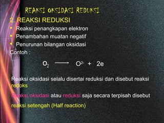 REAKSI OKSIDASI REDUKSI
2. REAKSI REDUKSI
 Reaksi penangkapan elektron
 Penambahan muatan negatif
 Penurunan bilangan oksidasi
Contoh :
o2 O2-
+ 2e
Reaksi oksidasi selalu disertai reduksi dan disebut reaksi
redoks
Reaksi oksidasi atau reduksi saja secara terpisah disebut
reaksi setengah (Half reaction)
 