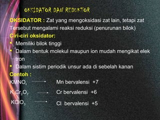 OKSIDATOR DAN REDUKTOR
OKSIDATOR : Zat yang mengoksidasi zat lain, tetapi zat
Tersebut mengalami reaksi reduksi (penurunan bilok)
Ciri-ciri oksidator:
 Memiliki bilok tinggi
 Dalam bentuk molekul maupun ion mudah mengikat elek
tron
 Dalam sistim periodik unsur ada di sebelah kanan
Contoh :
KMNO4 Mn bervalensi +7
K2Cr2O7 Cr bervalensi +6
KClO3 Cl bervalensi +5
 