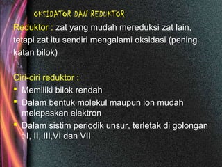 OKSIDATOR DAN REDUKTOR
Reduktor : zat yang mudah mereduksi zat lain,
tetapi zat itu sendiri mengalami oksidasi (pening
katan bilok)
Ciri-ciri reduktor :
 Memiliki bilok rendah
 Dalam bentuk molekul maupun ion mudah
melepaskan elektron
 Dalam sistim periodik unsur, terletak di golongan
: I, II, III,VI dan VII
 
