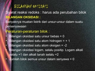 BILANGAN OKSIDASI
Syarat reaksi redoks : harus ada perubahan bilok
BILANGAN OKSIDASI :
Banyaknya muatan listrik dari unsur-unsur dalam suatu
persenyawaan
Peraturan-peraturan bilok :
• Bilangan oksidasi satu unsur bebas = 0
• Bilangan oksidasi satu atom hidrogen = + 1
• Bilangan oksidasi satu atom oksigen = -2
• Bilangan oksidasi logam, selalu positip. Logam alkali
selalu +1 dan alkali tanah selalu +2
• Jumlah bilok semua unsur dalam senyawa = 0
 