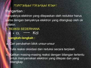 PENYETARAAN PERSAMAAN REDOKS
Pengertian :
Banyaknya elektron yang dilepaskan oleh reduktor harus
sama dengan banyaknya elektron yang ditangkap oleh ok
Sidator.
1. REAKSI SEDERHANA
K + Cl2 Kcl
Langkah-langkah :
a. Cari perubahan bilok unsur-unsur
b. Tulis reaksi oksidasi dan reduksi secara terpisah
c. Kalikan masing-masing reaksi dengan bilangan tertentu
untuk menyamakan elektron yang dilepas dan yang
ditangkap
 