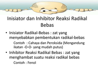 Inisiator dan Inhibitor Reaksi Radikal
Bebas
• Inisiator Radikal-Bebas : zat yang
menyebabkan pembentukan radikal-bebas
Contoh : Cahaya dan Peroksida (Mengandung
ikatan -O-O- yang mudah putus)

• Inhibitor Reaksi Radikal Bebas : zat yang
menghambat suatu reaksi radikal bebas
Contoh : Fenol

 