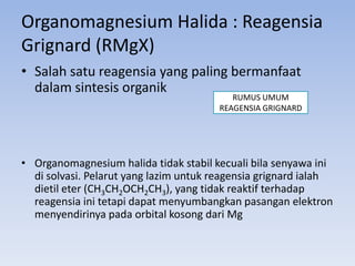 Organomagnesium Halida : Reagensia
Grignard (RMgX)
• Salah satu reagensia yang paling bermanfaat
dalam sintesis organik

RUMUS UMUM
REAGENSIA GRIGNARD

• Organomagnesium halida tidak stabil kecuali bila senyawa ini
di solvasi. Pelarut yang lazim untuk reagensia grignard ialah
dietil eter (CH3CH2OCH2CH3), yang tidak reaktif terhadap
reagensia ini tetapi dapat menyumbangkan pasangan elektron
menyendirinya pada orbital kosong dari Mg

 