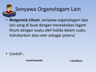 Senyawa Organologam Lain
• Reagensia Litium, senyawa organologam tipe
lain yang di buat dengan mereaksikan logam
litium dengan suatu alkil halida dalam suatu
hidrokarbon atau eter sebagai pelarut

• Contoh :
t-butil bromida

t-butilitium

 