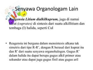 Senyawa Organologam Lain
• Reagensia Litium dialkilkuprum, juga di namai
kurat (cuprates) di sintesis dari suatu alkillitium dan
tembaga (I) halida, seperti CuI

• Reagensia ini berguna dalam mensintesis alkana tak
simetris dari tipe R-R’, dengan R berasal dari kuprat itu
dan R’ dari suatu senyawa organohalogen. Gugus R’
dalam halida itu dapat berupa gugus alkil primer atau
sekunder atau dapat juga gugus finil atau gugus aril

 